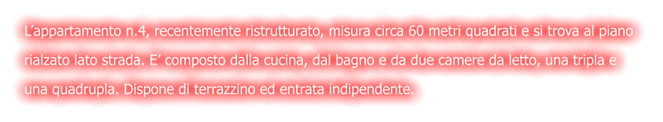 L’appartamento n.4, recentemente ristrutturato, misura circa 60 metri quadrati e si trova al piano  rialzato lato strada. E’ composto dalla cucina, dal bagno e da due camere da letto, una tripla e  una quadrupla. Dispone di terrazzino ed entrata indipendente.