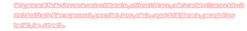 Gli Appartamenti Marika si trovano in centro a Sottomarina , a 50 metri dal mare , nelle immediate vicinanze a tutto ciò         che la località può offrire : supermercati , parrucchieri , bazar , edicola , negozi di abbigliamento , parco giochi per          bambini , bar , ristoranti...