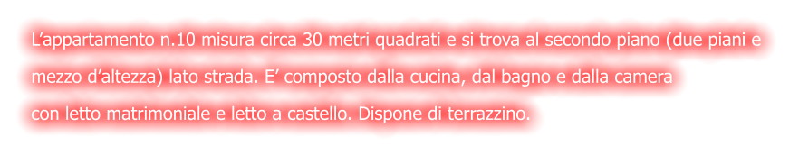L’appartamento n.10 misura circa 30 metri quadrati e si trova al secondo piano (due piani e  mezzo d’altezza) lato strada. E’ composto dalla cucina, dal bagno e dalla camera  con letto matrimoniale e letto a castello. Dispone di terrazzino.