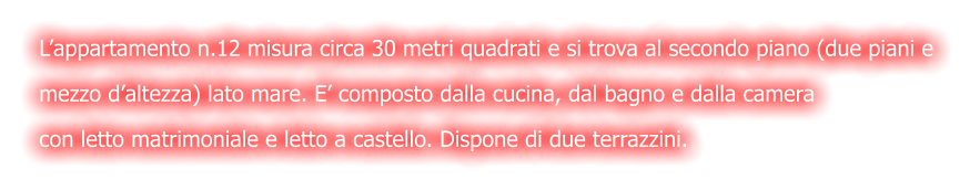 L’appartamento n.12 misura circa 30 metri quadrati e si trova al secondo piano (due piani e  mezzo d’altezza) lato mare. E’ composto dalla cucina, dal bagno e dalla camera  con letto matrimoniale e letto a castello. Dispone di due terrazzini.