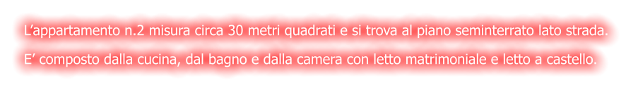 L’appartamento n.2 misura circa 30 metri quadrati e si trova al piano seminterrato lato strada.  E’ composto dalla cucina, dal bagno e dalla camera con letto matrimoniale e letto a castello.
