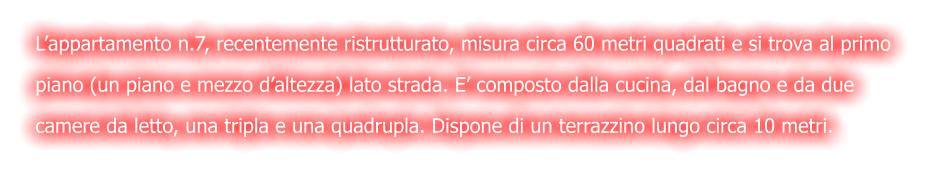 L’appartamento n.7, recentemente ristrutturato, misura circa 60 metri quadrati e si trova al primo  piano (un piano e mezzo d’altezza) lato strada. E’ composto dalla cucina, dal bagno e da due  camere da letto, una tripla e una quadrupla. Dispone di un terrazzino lungo circa 10 metri.