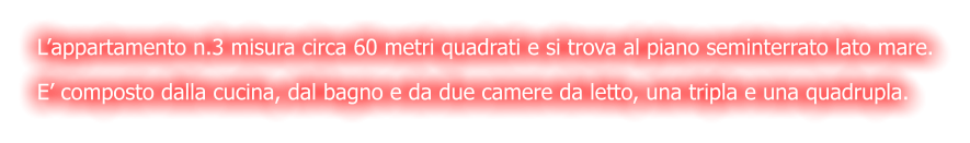 L’appartamento n.3 misura circa 60 metri quadrati e si trova al piano seminterrato lato mare. E’ composto dalla cucina, dal bagno e da due camere da letto, una tripla e una quadrupla.
